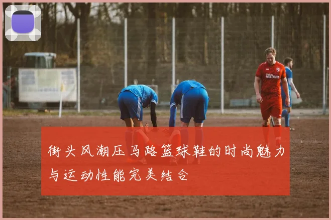 街头风潮压马路篮球鞋的时尚魅力与运动性能完美结合